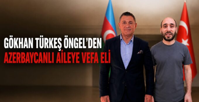 GÖKHAN TÜRKEŞ ÖNGEL’DEN AZERBAYCANLI AİLEYE VEFA ELİ